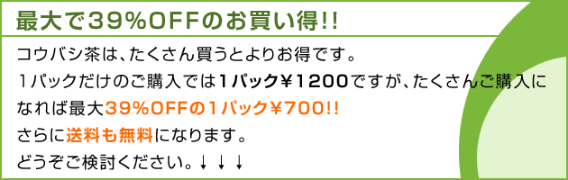 コウバシ茶は、たくさん買うとよりお得です。1パックだけのご購入では1パック￥1200ですが、多く買えば最大39%OFFの1パック￥700さらに送料も無料になります。どうぞご検討ください。